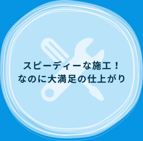 スピーディーな施工！なのに大満足の仕上がり